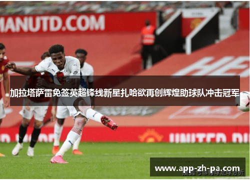 加拉塔萨雷免签英超锋线新星扎哈欲再创辉煌助球队冲击冠军