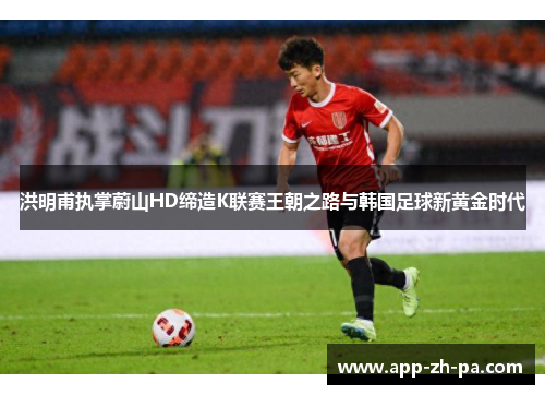 洪明甫执掌蔚山HD缔造K联赛王朝之路与韩国足球新黄金时代